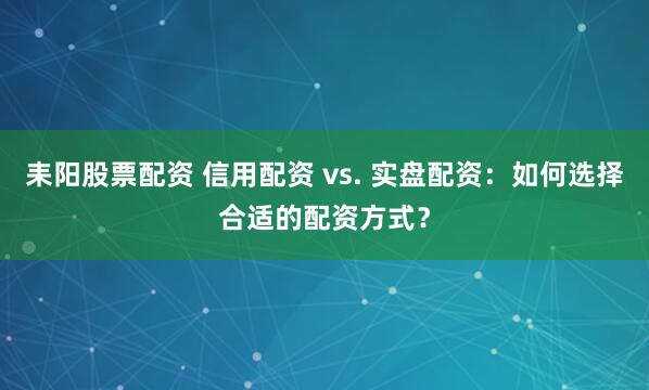 耒阳股票配资 信用配资 vs. 实盘配资：如何选择合适的配资方式？