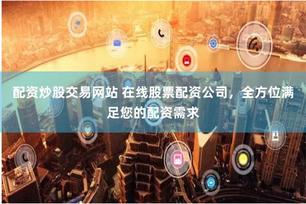 配资炒股交易网站 在线股票配资公司，全方位满足您的配资需求