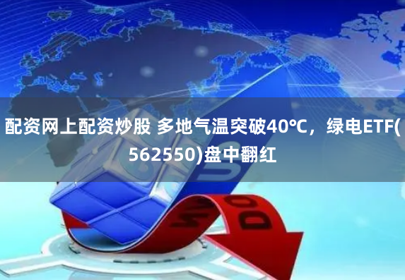 配资网上配资炒股 多地气温突破40℃，绿电ETF(562550)盘中翻红