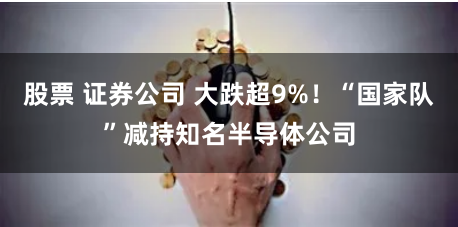 股票 证券公司 大跌超9%!“国家队”减持知名半导体公司