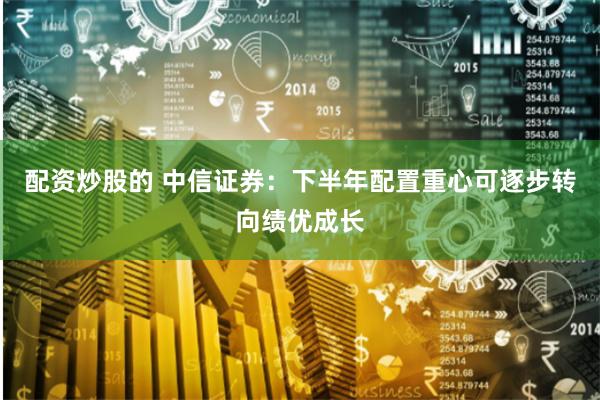 配资炒股的 中信证券：下半年配置重心可逐步转向绩优成长