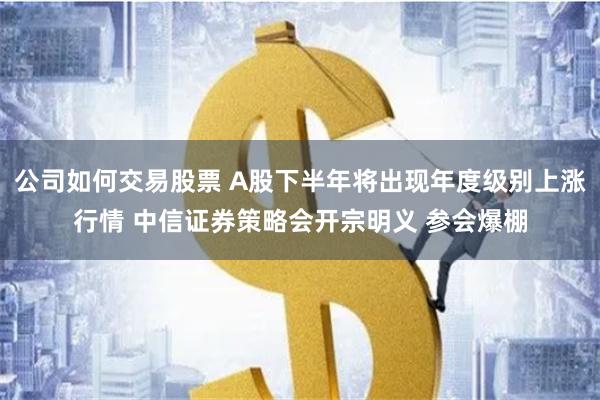 公司如何交易股票 A股下半年将出现年度级别上涨行情 中信证券策略会开宗明义 参会爆棚