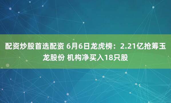 配资炒股首选配资 6月6日龙虎榜：2.21亿抢筹玉龙股份 机构净买入18只股