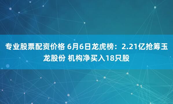 专业股票配资价格 6月6日龙虎榜：2.21亿抢筹玉龙股份 机构净买入18只股
