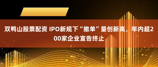 双鸭山股票配资 IPO新规下“撤单”量创新高，年内超200家企业宣告终止
