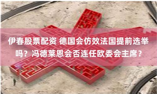 伊春股票配资 德国会仿效法国提前选举吗？冯德莱恩会否连任欧委会主席？