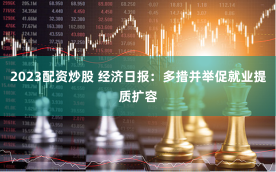 2023配资炒股 经济日报：多措并举促就业提质扩容