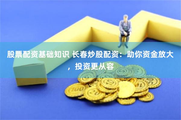 股票配资基础知识 长春炒股配资：助你资金放大，投资更从容