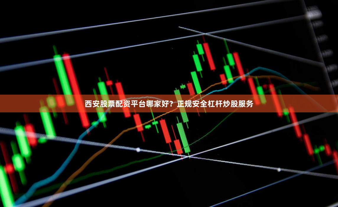 西安股票配资平台哪家好？正规安全杠杆炒股服务