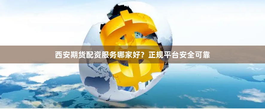 西安期货配资服务哪家好？正规平台安全可靠