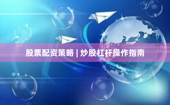股票配资策略 | 炒股杠杆操作指南